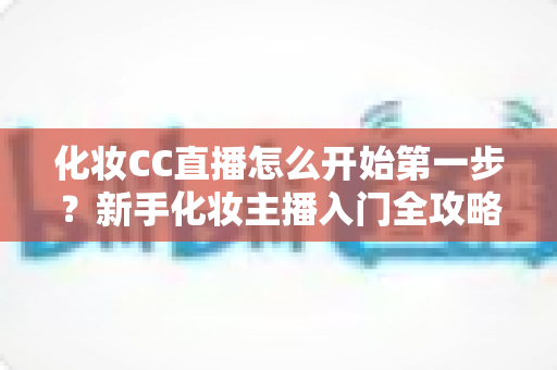 化妆CC直播怎么开始第一步？新手化妆主播入门全攻略：从零基础到开播的完整指南