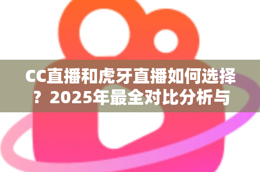 CC直播和虎牙直播如何选择？2025年最全对比分析与实用选择指南