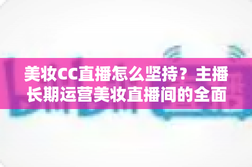 美妆CC直播怎么坚持？主播长期运营美妆直播间的全面指南与实战心得