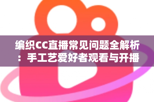 编织CC直播常见问题全解析：手工艺爱好者观看与开播一站式实用指南