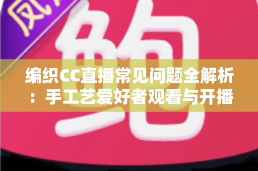 编织CC直播常见问题全解析：手工艺爱好者观看与开播一站式实用指南