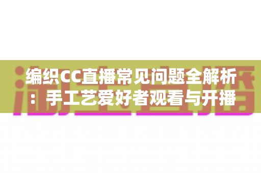 编织CC直播常见问题全解析：手工艺爱好者观看与开播一站式实用指南