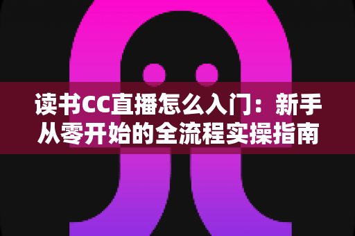 读书CC直播怎么入门:新手从零开始的全流程实操指南与成长攻略 读书CC直播怎么入门:新手从零开始的全流程实操指南与成长攻略