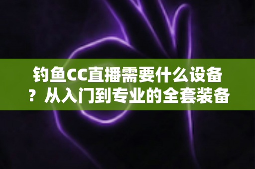 钓鱼CC直播需要什么设备?从入门到专业的全套装备清单与开播攻略 钓鱼CC直播需要什么设备?从入门到专业的全套装备清单与开播攻略