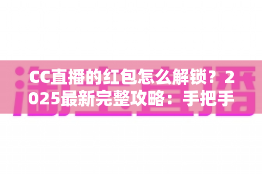 CC直播的红包怎么解锁？2025最新完整攻略：手把手教你轻松解锁每一份直播福利