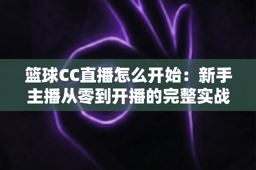 篮球CC直播怎么开始:新手主播从零到开播的完整实战指南 篮球CC直播怎么开始:新手主播从零到开播的完整实战指南