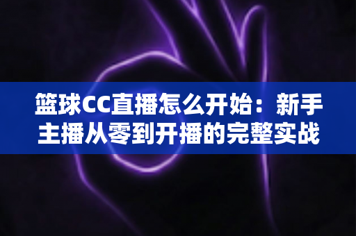 篮球CC直播怎么开始:新手主播从零到开播的完整实战指南 篮球CC直播怎么开始:新手主播从零到开播的完整实战指南