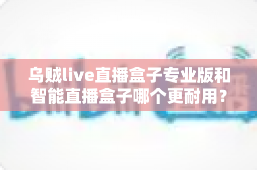 乌贼live直播盒子专业版和智能直播盒子哪个更耐用？全面解析两大直播设备的耐久度差异