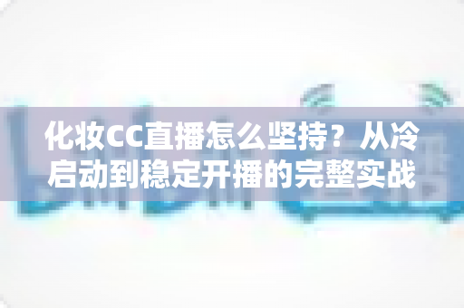 化妆CC直播怎么坚持？从冷启动到稳定开播的完整实战指南