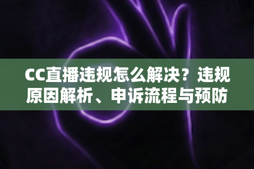 CC直播违规怎么解决？违规原因解析、申诉流程与预防指南全攻略