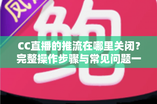 CC直播的推流在哪里关闭？完整操作步骤与常见问题一站式解答