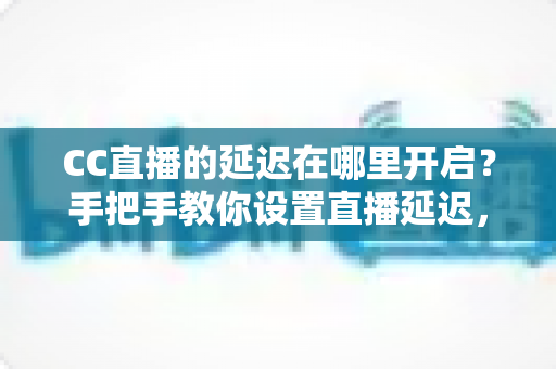 CC直播的延迟在哪里开启？手把手教你设置直播延迟，主播必备防狙击攻略