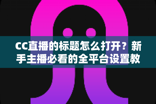 CC直播的标题怎么打开?新手主播必看的全平台设置教程与吸粉技巧 CC直播的标题怎么打开?新手主播必看的全平台设置教程与吸粉技巧