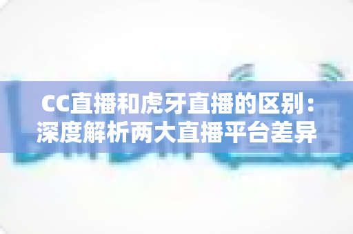 CC直播和虎牙直播的区别：深度解析两大直播平台差异，助你精准选对心仪平台
