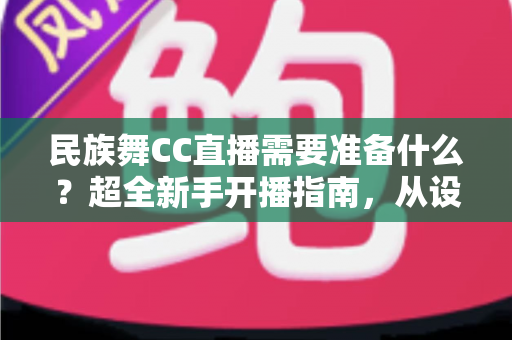 民族舞CC直播需要准备什么？超全新手开播指南，从设备到内容一站式搞定