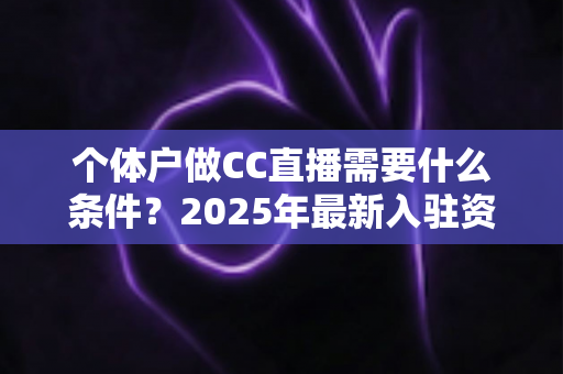 个体户做CC直播需要什么条件?2025年最新入驻资质与全流程实操指南 个体户做CC直播需要什么条件?2025年最新入驻资质与全流程实操指南
