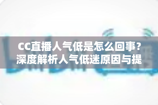 CC直播人气低是怎么回事？深度解析人气低迷原因与提升直播间流量的实用方法