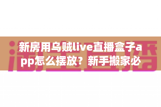 新房用乌贼live直播盒子app怎么摆放？新手搬家必备的全屋布局与安装实用指南