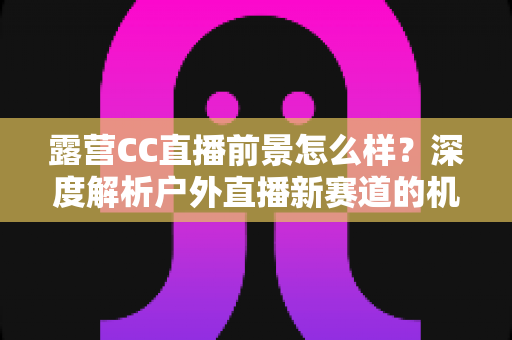 露营CC直播前景怎么样？深度解析户外直播新赛道的机遇与挑战