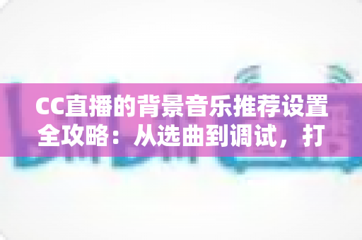 CC直播的背景音乐推荐设置全攻略：从选曲到调试，打造高人气直播间的一站式指南