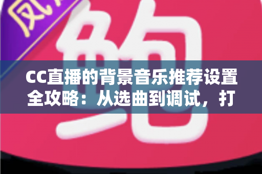 CC直播的背景音乐推荐设置全攻略：从选曲到调试，打造高人气直播间的一站式指南