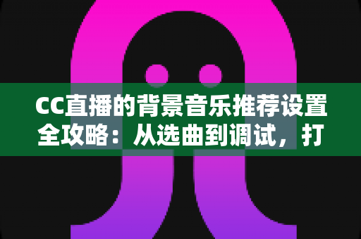 CC直播的背景音乐推荐设置全攻略：从选曲到调试，打造高人气直播间的一站式指南