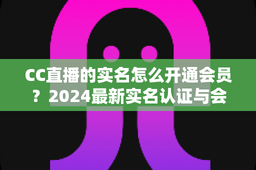 CC直播的实名怎么开通会员？2024最新实名认证与会员开通全流程指南