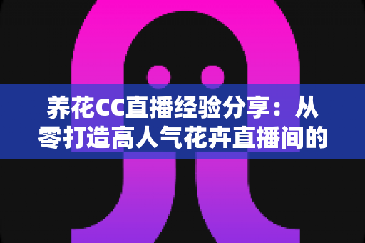 养花CC直播经验分享：从零打造高人气花卉直播间的实战攻略
