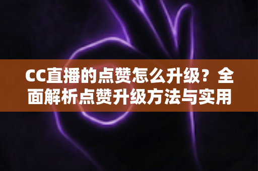 CC直播的点赞怎么升级?全面解析点赞升级方法与实用技巧 CC直播的点赞怎么升级?全面解析点赞升级方法与实用技巧