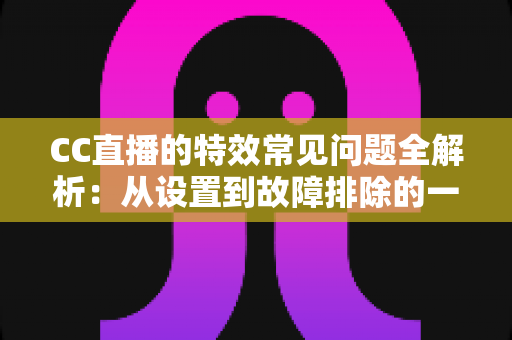 CC直播的特效常见问题全解析：从设置到故障排除的一站式实用指南
