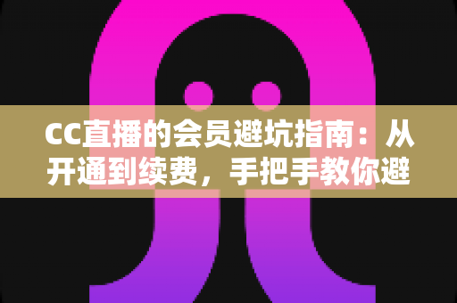 CC直播的会员避坑指南：从开通到续费，手把手教你避开所有消费陷阱