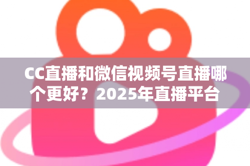 CC直播和微信视频号直播哪个更好?2025年直播平台深度对比分析与选择全指南 CC直播和微信视频号直播哪个更好?2025年直播平台深度对比分析与选择全指南