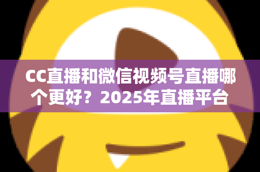 CC直播和微信视频号直播哪个更好?2025年直播平台深度对比分析与选择全指南 CC直播和微信视频号直播哪个更好?2025年直播平台深度对比分析与选择全指南