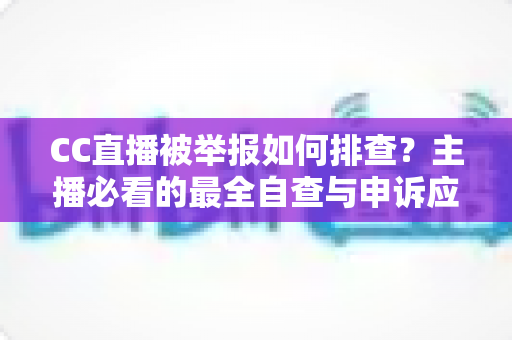CC直播被举报如何排查？主播必看的最全自查与申诉应对攻略