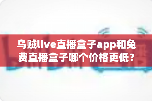 乌贼live直播盒子app和免费直播盒子哪个价格更低？最新价格对比与选购避坑指南