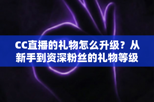 CC直播的礼物怎么升级?从新手到资深粉丝的礼物等级提升全攻略 CC直播的礼物怎么升级?从新手到资深粉丝的礼物等级提升全攻略