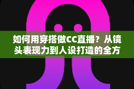 如何用穿搭做CC直播？从镜头表现力到人设打造的全方位穿搭涨粉指南