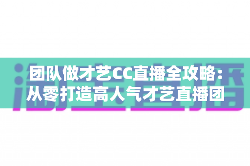 团队做才艺CC直播全攻略：从零打造高人气才艺直播团队的实战指南