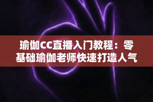 瑜伽CC直播入门教程:零基础瑜伽老师快速打造人气直播间的完整实战指南 瑜伽CC直播入门教程:零基础瑜伽老师快速打造人气直播间的完整实战指南
