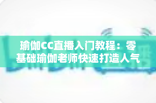 瑜伽CC直播入门教程:零基础瑜伽老师快速打造人气直播间的完整实战指南 瑜伽CC直播入门教程:零基础瑜伽老师快速打造人气直播间的完整实战指南