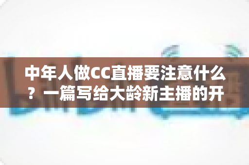中年人做CC直播要注意什么?一篇写给大龄新主播的开播避坑全指南 中年人做CC直播要注意什么?一篇写给大龄新主播的开播避坑全指南