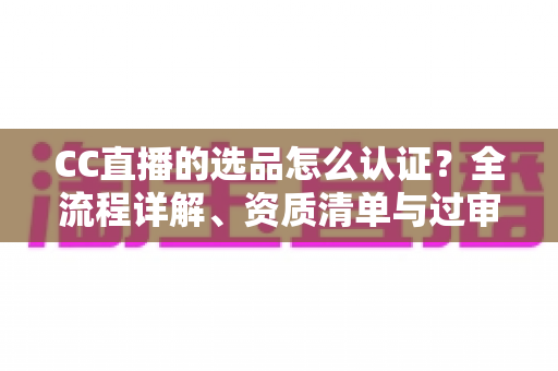 CC直播的选品怎么认证？全流程详解、资质清单与过审技巧一站式指南