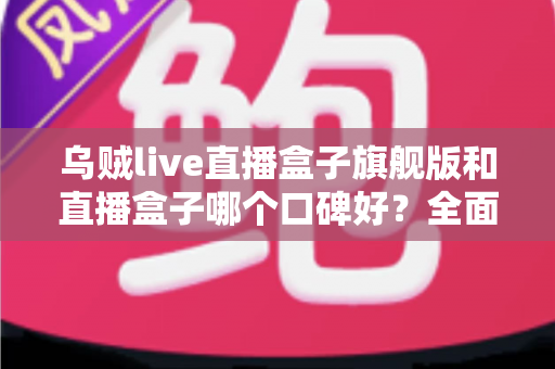 乌贼live直播盒子旗舰版和直播盒子哪个口碑好？全面对比分析与选购建议