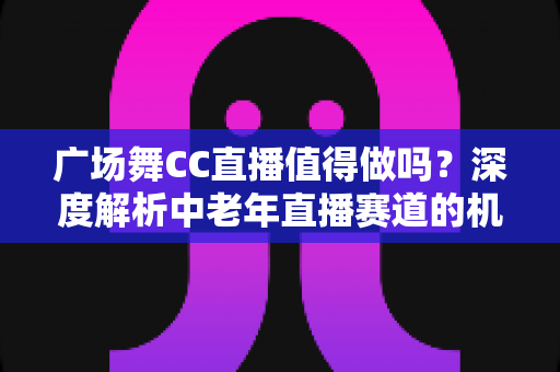 广场舞CC直播值得做吗?深度解析中老年直播赛道的机遇、挑战与变现路径 广场舞CC直播值得做吗?深度解析中老年直播赛道的机遇、挑战与变现路径