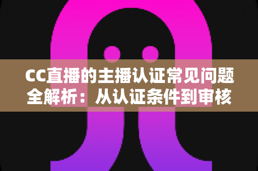 CC直播的主播认证常见问题全解析：从认证条件到审核细节，一文帮你顺利开播