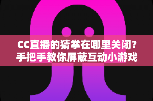 CC直播的猜拳在哪里关闭？手把手教你屏蔽互动小游戏弹窗的完整实用攻略