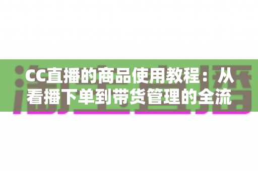 CC直播的商品使用教程：从看播下单到带货管理的全流程实用指南