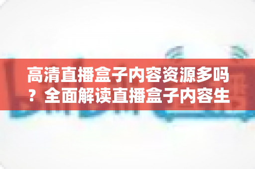 高清直播盒子内容资源多吗？全面解读直播盒子内容生态与选购实用指南
