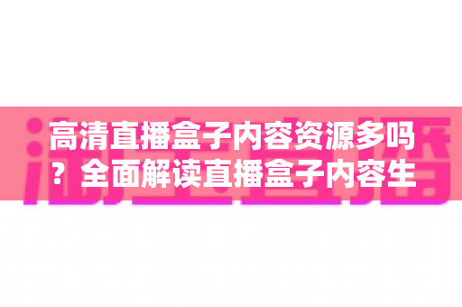 高清直播盒子内容资源多吗？全面解读直播盒子内容生态与选购实用指南