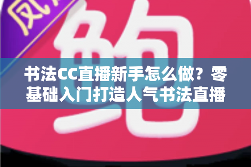 书法CC直播新手怎么做？零基础入门打造人气书法直播间的实用指南